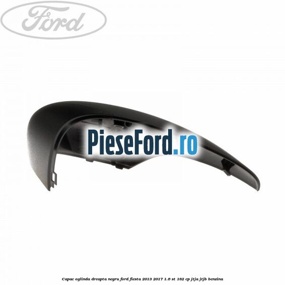 Capac oglinda dreapta negru Ford Fiesta 2013-2017 1.6 ST 182 cp Capac oglinda dreapta negru Ford Fiesta 2013-2017 1.6 ST 182 cp JTJA, JTJB benzina