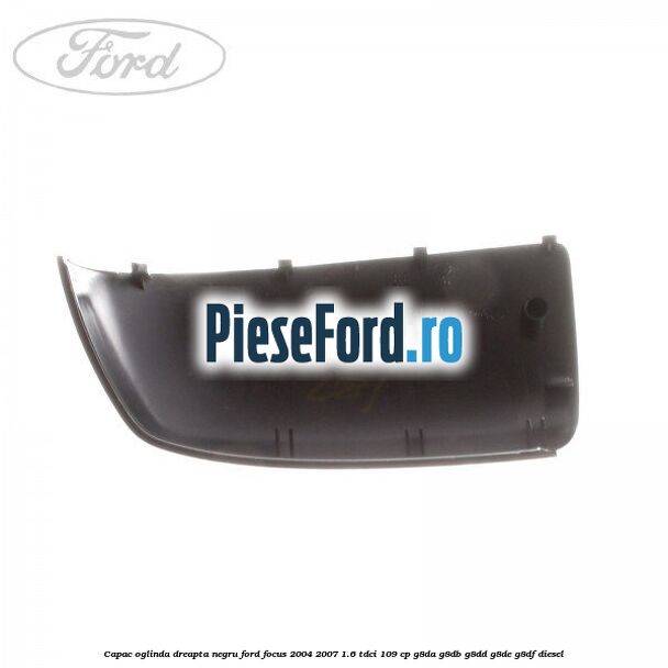 Capac oglinda dreapta negru Ford Focus 2004-2007 1.6 TDCi 109 cp G8DA, G8DB, G8DD, G8DE, G8DF diesel