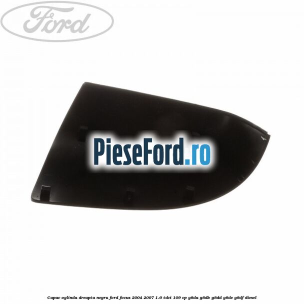 Capac oglinda dreapta negru Ford Focus 2004-2007 1.6 TDCi 109 cp G8DA, G8DB, G8DD, G8DE, G8DF diesel