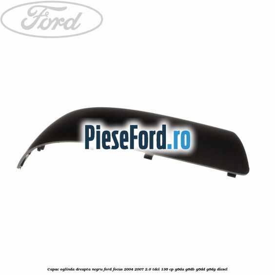 Capac oglinda dreapta negru Ford Focus 2004-2007 2.0 TDCi 136 cp G6DA, G6DB, G6DD, G6DG diesel