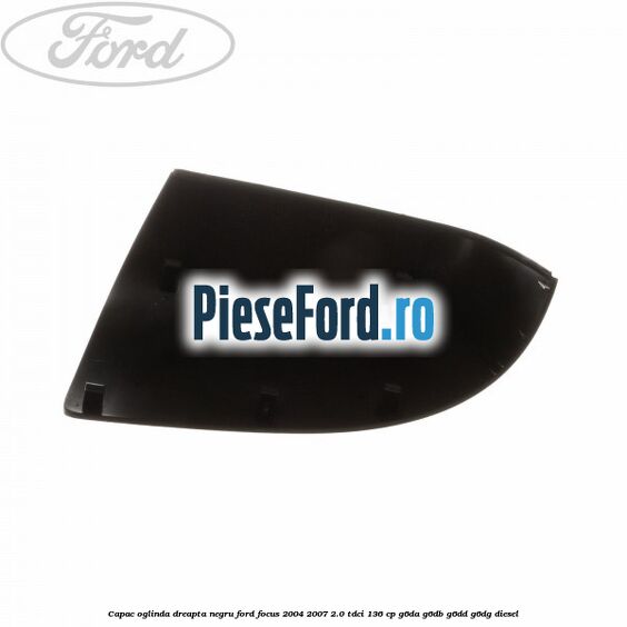 Capac oglinda dreapta negru Ford Focus 2004-2007 2.0 TDCi 136 cp G6DA, G6DB, G6DD, G6DG diesel