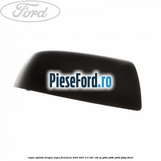 Capac oglinda dreapta negru Ford Focus 2004-2007 2.0 TDCi 136 cp G6DA, G6DB, G6DD, G6DG diesel