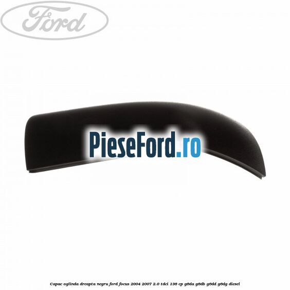 Capac oglinda dreapta negru Ford Focus 2004-2007 2.0 TDCi 136 cp G6DA, G6DB, G6DD, G6DG diesel