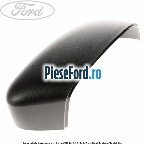 Capac oglinda dreapta negru Ford Focus 2008-2011 1.6 TDCi 109 cp G8DA, G8DB, G8DD, G8DE, G8DF diesel