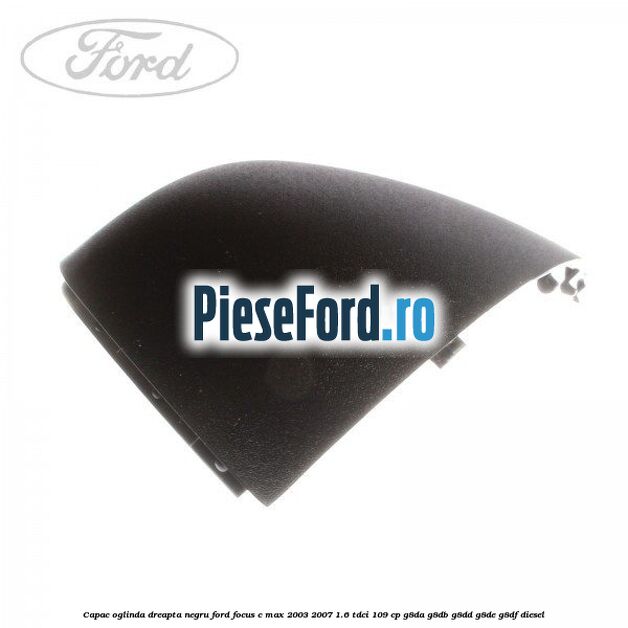 Capac oglinda dreapta negru Ford Focus C-Max 2003-2007 1.6 TDCi 109 cp G8DA, G8DB, G8DD, G8DE, G8DF diesel