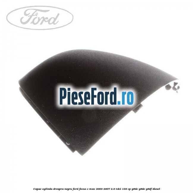 Capac oglinda dreapta negru Ford Focus C-Max 2003-2007 2.0 TDCi 133 cp G6DC, G6DE, G6DF diesel