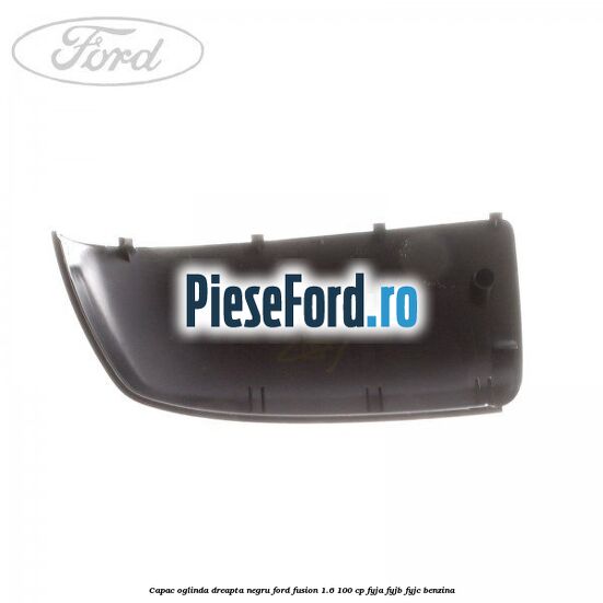 Capac oglinda dreapta negru Ford Fusion 1.6 100 cp Capac oglinda dreapta negru Ford Fusion 1.6 100 cp FYJA, FYJB, FYJC benzina