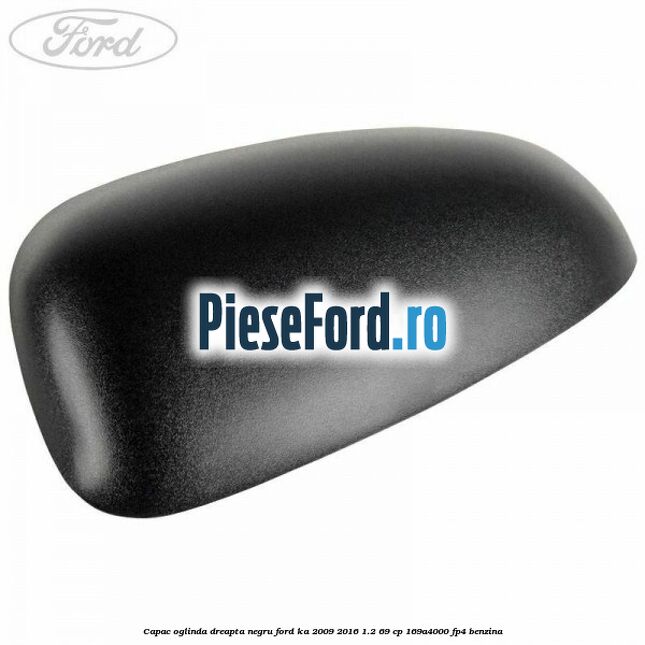 Capac oglinda dreapta negru Ford Ka 2009-2016 1.2 69 cp 169A4000, FP4 benzina