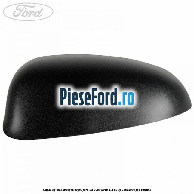 Capac oglinda dreapta negru Ford Ka 2009-2016 1.2 69 cp 169A4000, FP4 benzina