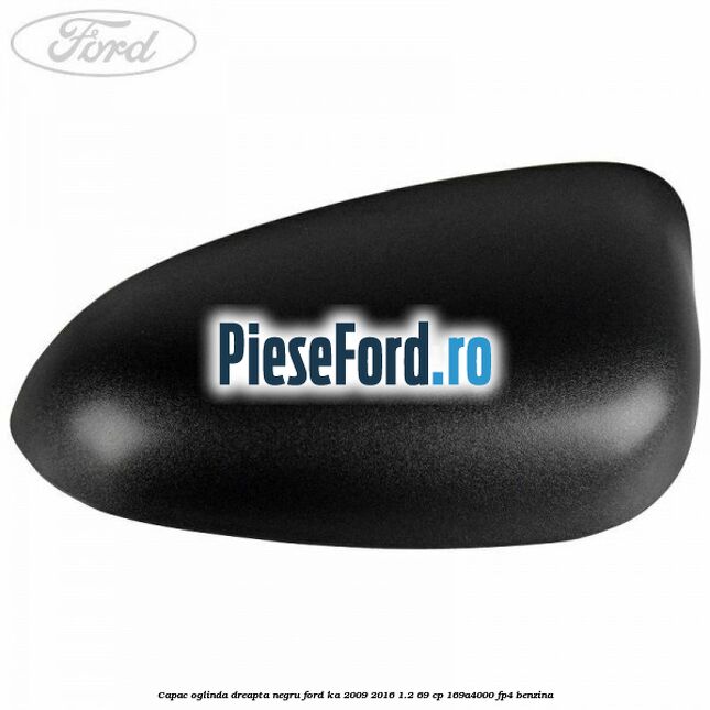 Capac oglinda dreapta negru Ford Ka 2009-2016 1.2 69 cp 169A4000, FP4 benzina