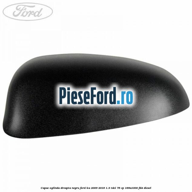 Capac oglinda dreapta negru Ford Ka 2009-2016 1.3 TDCi 75 cp Capac oglinda dreapta negru Ford Ka 2009-2016 1.3 TDCi 75 cp 169A1000, FD4 diesel