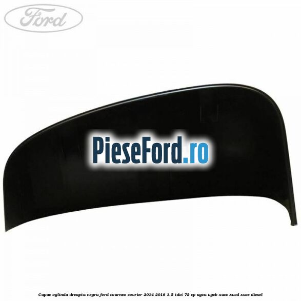 Capac oglinda dreapta negru Ford Tourneo Courier 2014-2018 1.5 TDCi 75 cp UGCA, UGCB, XUCC, XUCD, XUCE diesel