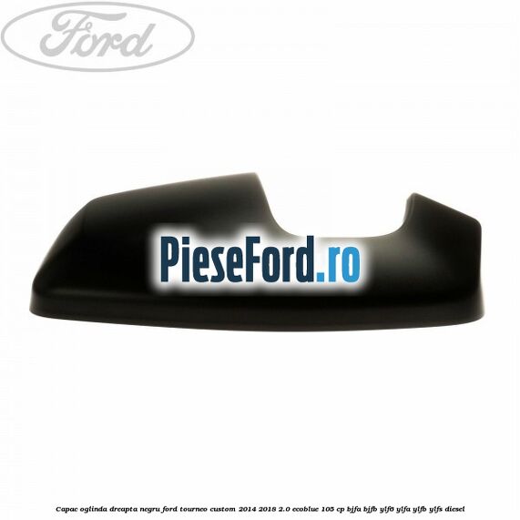 Capac oglinda dreapta negru Ford Tourneo Custom 2014-2018 2.0 EcoBlue 105 cp BJFA, BJFB, YLF6, YLFA, YLFB, YLFS diesel
