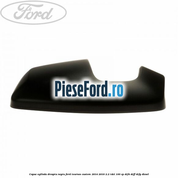 Capac oglinda dreapta negru Ford Tourneo Custom 2014-2018 2.2 TDCi 100 cp DRF4, DRFF, DRFG diesel