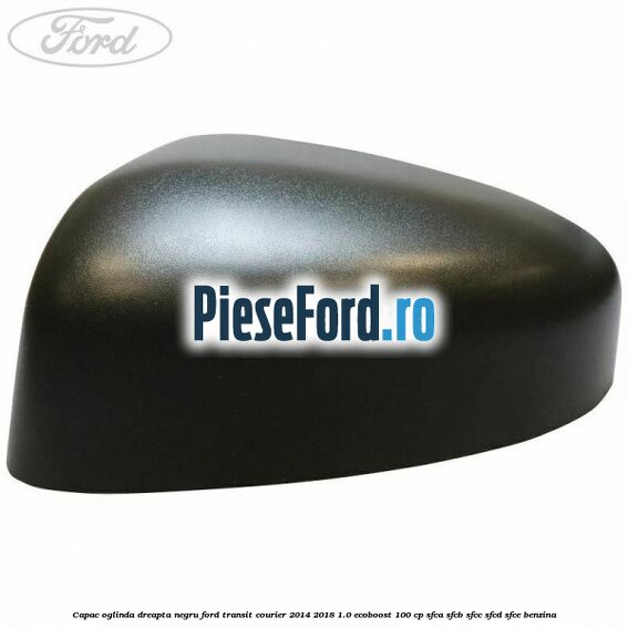 Capac oglinda dreapta negru Ford Transit Courier 2014-2018 1.0 EcoBoost 100 cp SFCA, SFCB, SFCC, SFCD, SFCE benzina