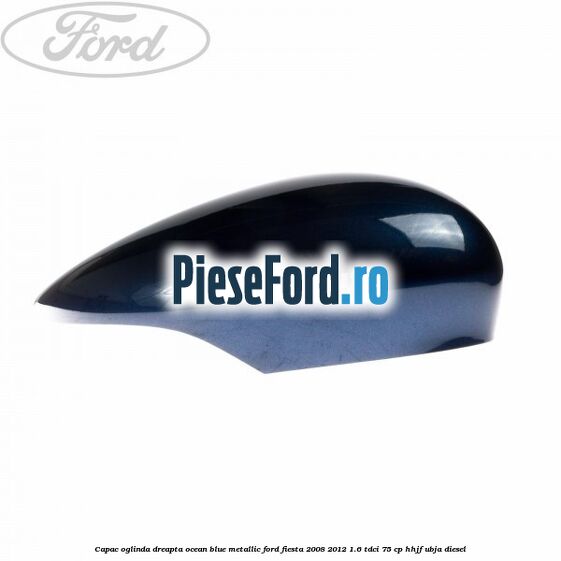 Capac oglinda dreapta ocean blue metallic Ford Fiesta 2008-2012 1.6 TDCi 75 cp HHJF, UBJA diesel