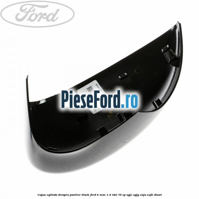 Capac oglinda dreapta panther black Ford B-Max 1.5 TDCi 75 cp UGJC, UGJG, XUJA, XUJB diesel