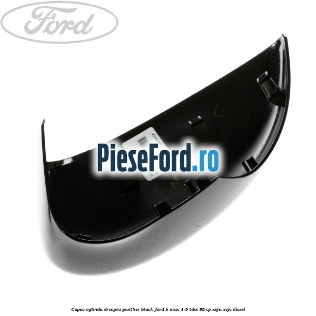 Capac oglinda dreapta panther black Ford B-Max 1.5 TDCi 95 cp XVJA, XVJC diesel