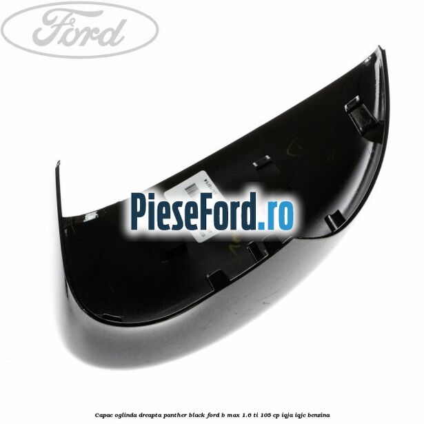 Capac oglinda dreapta panther black Ford B-Max 1.6 Ti 105 cp IQJA, IQJC benzina