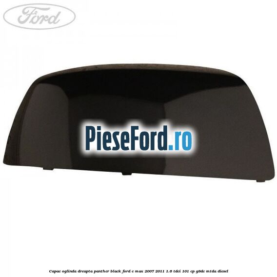 Capac oglinda dreapta panther black Ford C-Max 2007-2011 1.6 TDCi 101 cp Capac oglinda dreapta panther black Ford C-Max 2007-2011 1.6 TDCi 101 cp G8DC, MTDA diesel