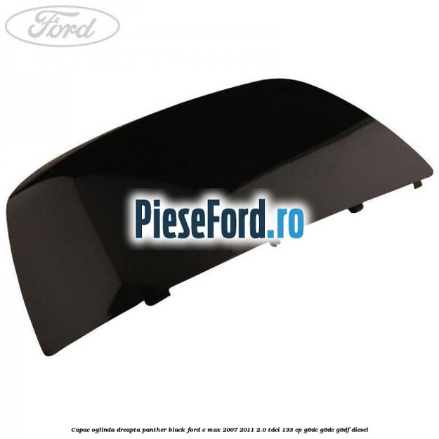 Capac oglinda dreapta panther black Ford C-Max 2007-2011 2.0 TDCi 133 cp G6DC, G6DE, G6DF diesel