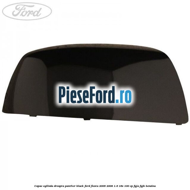 Capac oglinda dreapta panther black Ford Fiesta 2005-2008 1.6 16V 100 cp FYJA, FYJB benzina