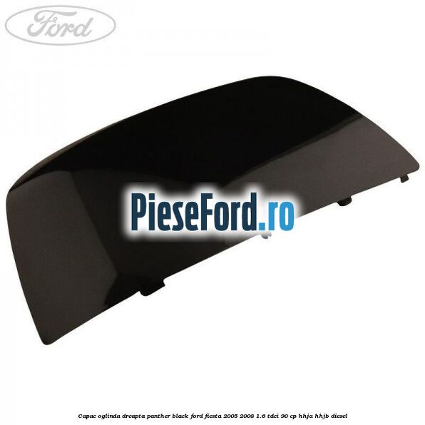 Capac oglinda dreapta panther black Ford Fiesta 2005-2008 1.6 TDCi 90 cp HHJA, HHJB diesel