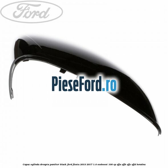 Capac oglinda dreapta panther black Ford Fiesta 2013-2017 1.0 EcoBoost 100 cp SFJA, SFJB, SFJC, SFJD benzina