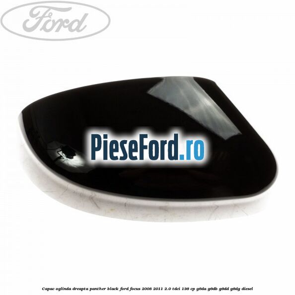 Capac oglinda dreapta panther black Ford Focus 2008-2011 2.0 TDCi 136 cp G6DA, G6DB, G6DD, G6DG diesel