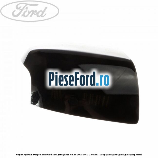 Capac oglinda dreapta panther black Ford Focus C-Max 2003-2007 1.6 TDCi 109 cp G8DA, G8DB, G8DD, G8DE, G8DF diesel