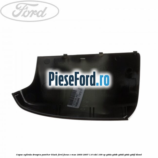 Capac oglinda dreapta panther black Ford Focus C-Max 2003-2007 1.6 TDCi 109 cp Capac oglinda dreapta panther black Ford Focus C-Max 2003-2007 1.6 TDCi 109 cp G8DA, G8DB, G8DD, G8DE, G8DF diesel