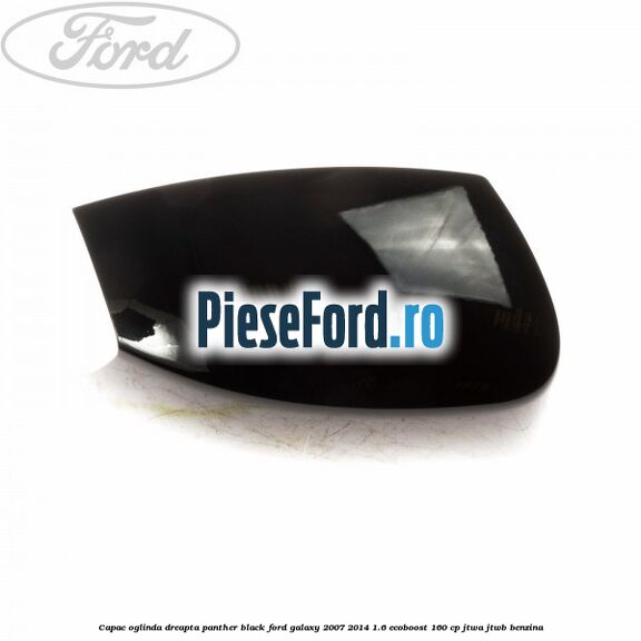Capac oglinda dreapta panther black Ford Galaxy 2007-2014 1.6 EcoBoost 160 cp JTWA, JTWB benzina