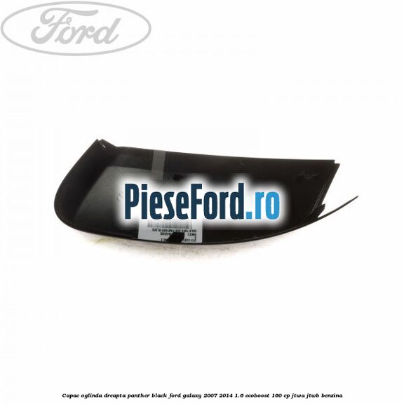 Capac oglinda dreapta panther black Ford Galaxy 2007-2014 1.6 EcoBoost 160 cp JTWA, JTWB benzina