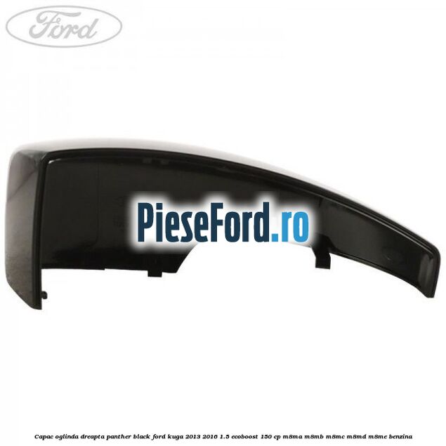 Capac oglinda dreapta panther black Ford Kuga 2013-2016 1.5 EcoBoost 150 cp M8MA, M8MB, M8MC, M8MD, M8ME benzina