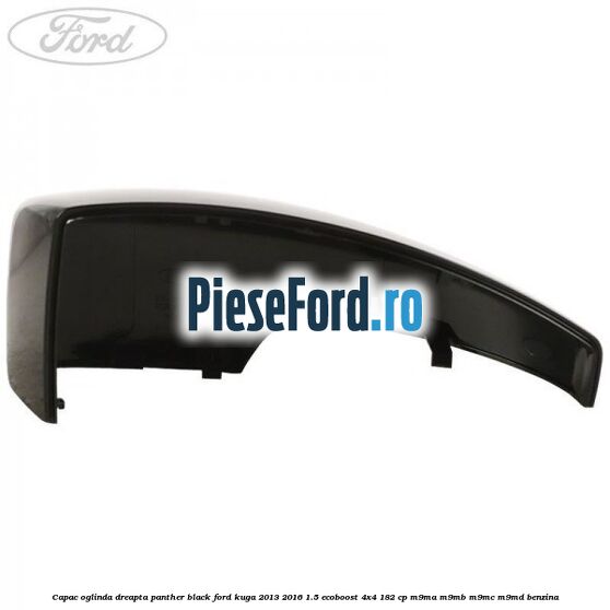 Capac oglinda dreapta panther black Ford Kuga 2013-2016 1.5 EcoBoost 4x4 182 cp M9MA, M9MB, M9MC, M9MD benzina