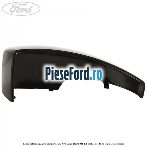 Capac oglinda dreapta panther black Ford Kuga 2013-2016 1.6 EcoBoost 150 cp JQMA, JQMB benzina