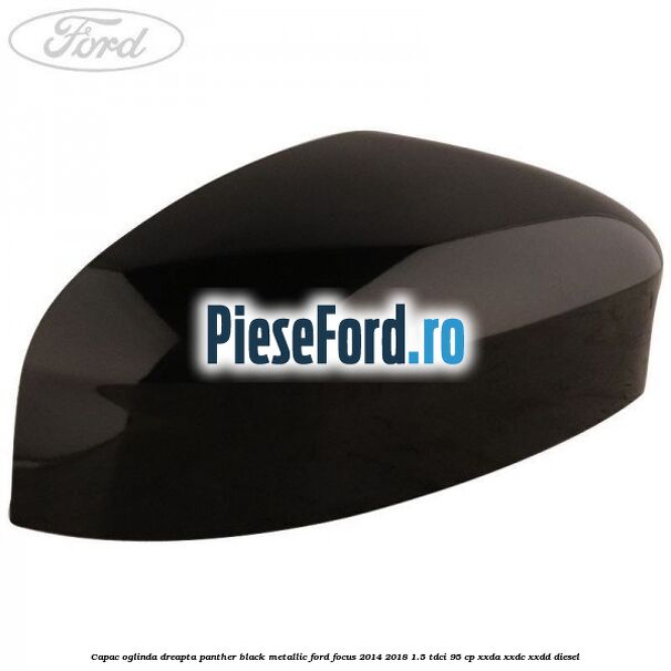 Capac oglinda dreapta panther black metallic Ford Focus 2014-2018 1.5 TDCi 95 cp XXDA, XXDC, XXDD diesel
