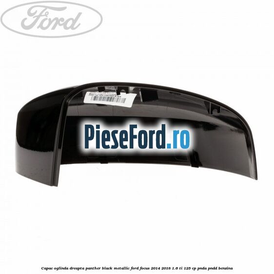 Capac oglinda dreapta panther black metallic Ford Focus 2014-2018 1.6 Ti 125 cp Capac oglinda dreapta panther black metallic Ford Focus 2014-2018 1.6 Ti 125 cp PNDA, PNDD benzina