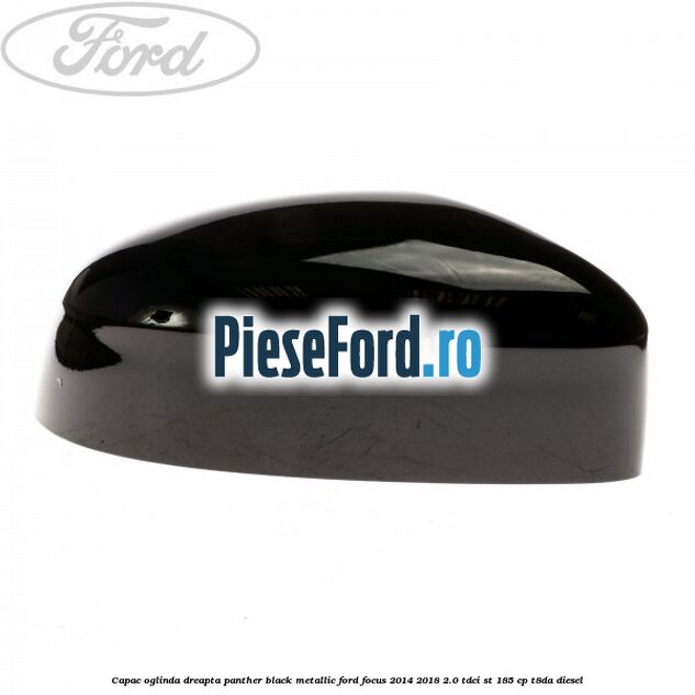 Capac oglinda dreapta panther black metallic Ford Focus 2014-2018 2.0 TDCi ST 185 cp T8DA diesel