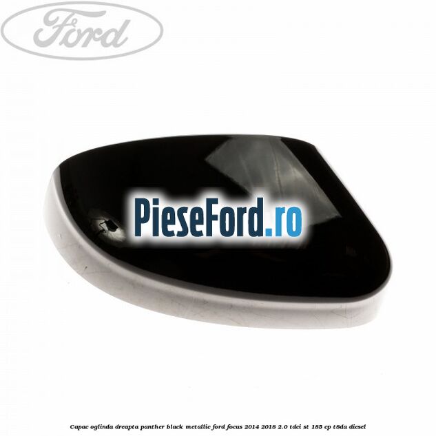 Capac oglinda dreapta panther black metallic Ford Focus 2014-2018 2.0 TDCi ST 185 cp T8DA diesel