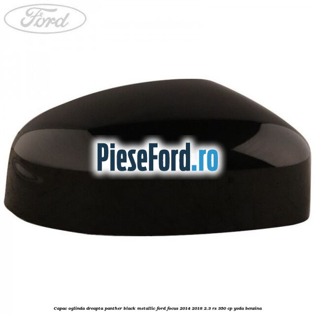 Capac oglinda dreapta panther black metallic Ford Focus 2014-2018 2.3 RS 350 cp Capac oglinda dreapta panther black metallic Ford Focus 2014-2018 2.3 RS 350 cp YVDA benzina