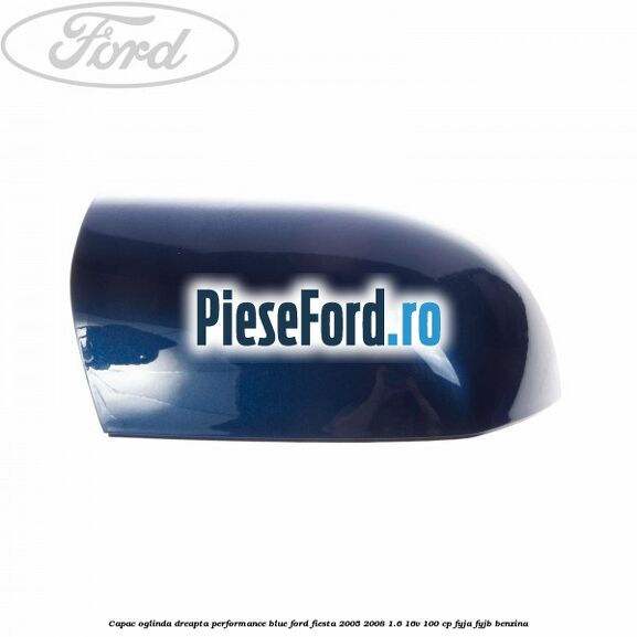 Capac oglinda dreapta performance blue Ford Fiesta 2005-2008 1.6 16V 100 cp FYJA, FYJB benzina