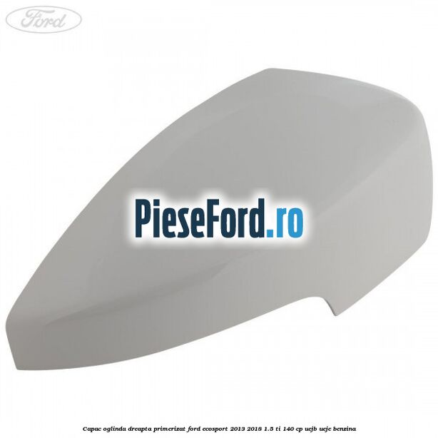 Capac oglinda dreapta primerizat Ford EcoSport 2013-2018 1.5 Ti 140 cp UEJB, UEJE benzina