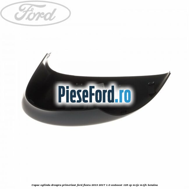 Capac oglinda dreapta primerizat Ford Fiesta 2013-2017 1.0 EcoBoost 125 cp Capac oglinda dreapta primerizat Ford Fiesta 2013-2017 1.0 EcoBoost 125 cp M1JE, M1JH benzina
