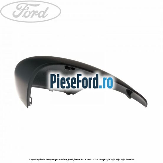 Capac oglinda dreapta primerizat Ford Fiesta 2013-2017 1.25 60 cp STJA, STJB, STJC, STJD benzina