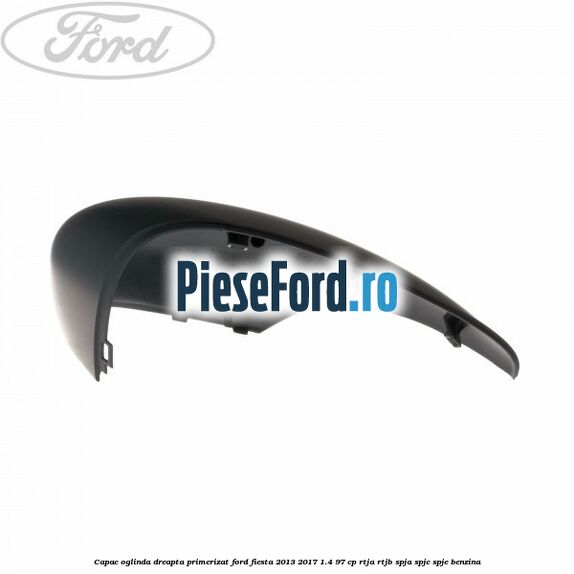 Capac oglinda dreapta primerizat Ford Fiesta 2013-2017 1.4 97 cp RTJA, RTJB, SPJA, SPJC, SPJE benzina