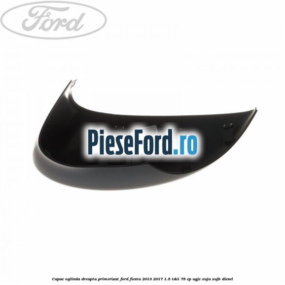 Capac oglinda dreapta primerizat Ford Fiesta 2013-2017 1.5 TDCi 75 cp UGJC, XUJA, XUJB diesel