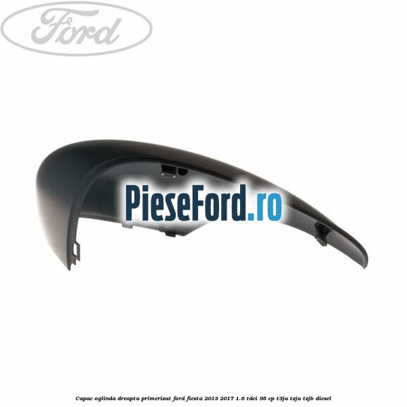 Capac oglinda dreapta primerizat Ford Fiesta 2013-2017 1.6 TDCi 95 cp T3JA, TZJA, TZJB diesel