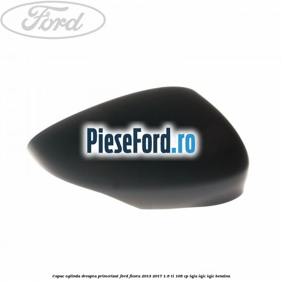 Capac oglinda dreapta primerizat Ford Fiesta 2013-2017 1.6 Ti 105 cp IQJA, IQJC, IQJE benzina