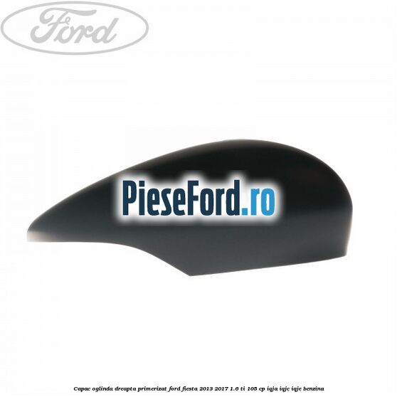 Capac oglinda dreapta primerizat Ford Fiesta 2013-2017 1.6 Ti 105 cp IQJA, IQJC, IQJE benzina